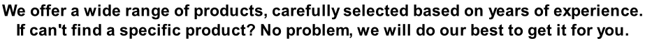 We offer a wide range of products, carefully selected based on years of experience.  If can't find a specific product? No problem, we will do our best to get it for you.